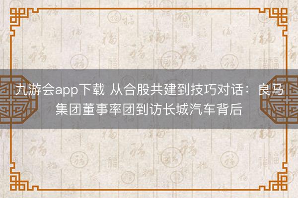九游会app下载 从合股共建到技巧对话:良马集团董事率团到访长城汽车背后