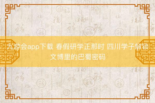 九游会app下载 春假研学正那时 四川学子解锁文博里的巴蜀密码