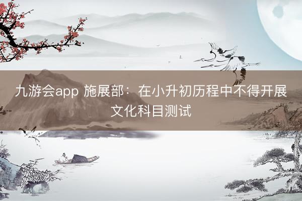 九游会app 施展部：在小升初历程中不得开展文化科目测试