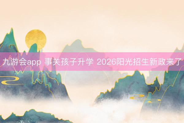 九游会app 事关孩子升学 2026阳光招生新政来了