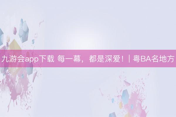 九游会app下载 每一幕,都是深爱!| 粤BA名地方