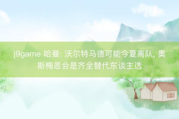 j9game 哈曼: 沃尔特马德可能今夏离队， 奥斯梅恩会是齐全替代东谈主选