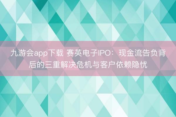 九游会app下载 赛英电子IPO:现金流告负背后的三重解决危机与客户依赖隐忧