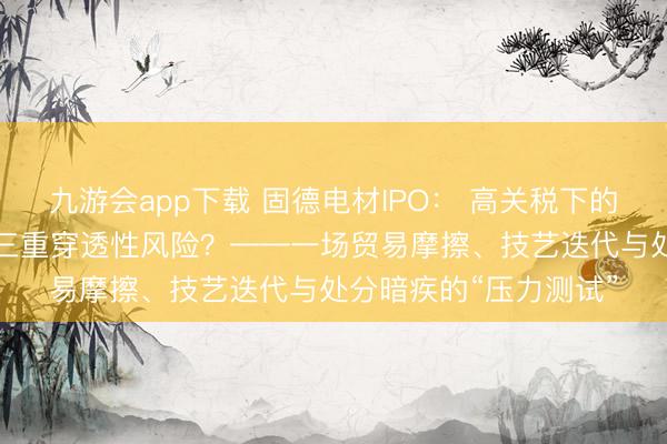 九游会app下载 固德电材IPO: 高关税下的“云母铠甲”能否抗击三重穿透性风险?——一场贸易摩擦、技艺迭代与处分暗疾的“压力测试”
