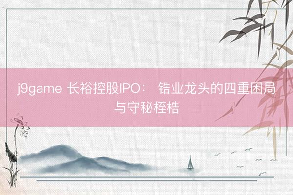 j9game 长裕控股IPO: 锆业龙头的四重困局与守秘桎梏