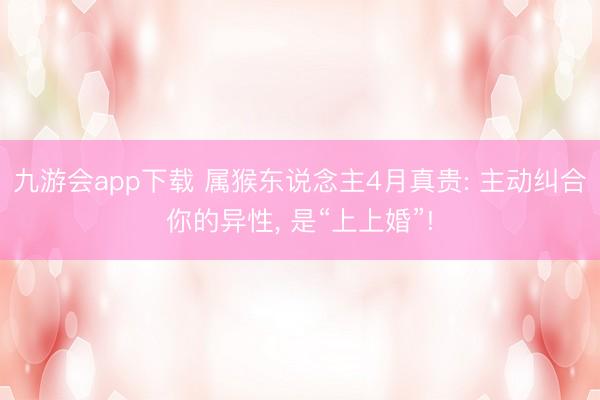 九游会app下载 属猴东说念主4月真贵: 主动纠合你的异性, 是“上上婚”!