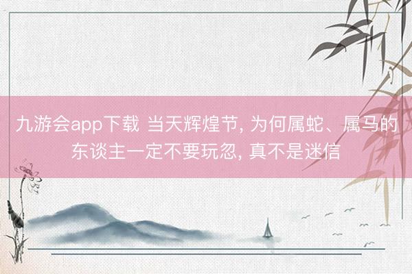 九游会app下载 当天辉煌节， 为何属蛇、属马的东谈主一定不要玩忽， 真不是迷信