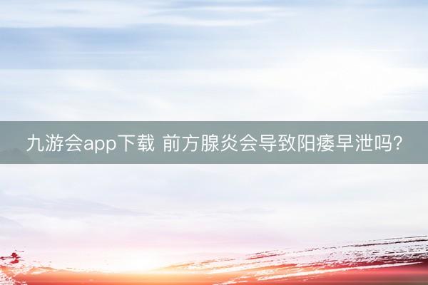 九游会app下载 前方腺炎会导致阳痿早泄吗?