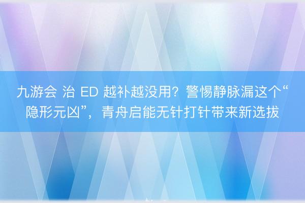 九游会 治 ED 越补越没用？警惕静脉漏这个“隐形元凶”，青舟启能无针打针带来新选拔