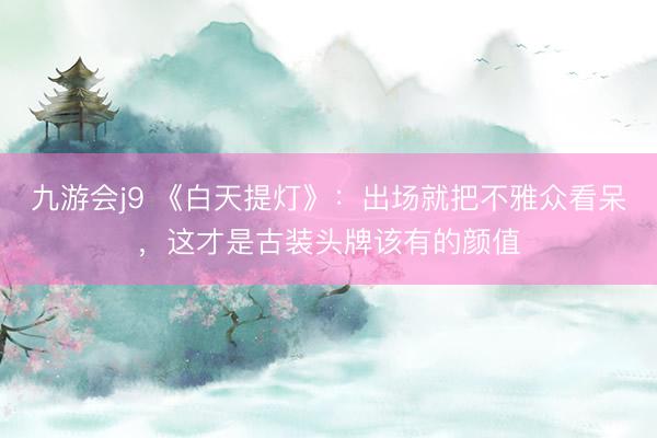 九游会j9 《白天提灯》:出场就把不雅众看呆,这才是古装头牌该有的颜值