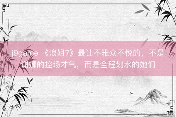 j9game 《浪姐7》最让不雅众不悦的，不是谢娜的控场才气，而是全程划水的她们