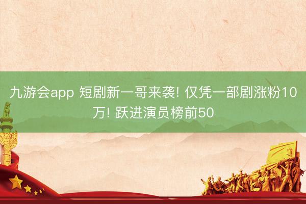 九游会app 短剧新一哥来袭! 仅凭一部剧涨粉10万! 跃进演员榜前50