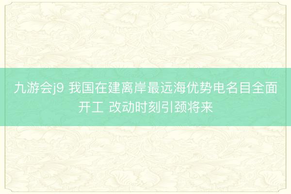 九游会j9 我国在建离岸最远海优势电名目全面开工 改动时刻引颈将来