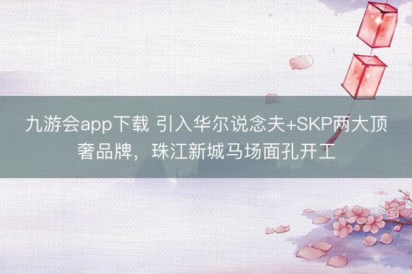 九游会app下载 引入华尔说念夫+SKP两大顶奢品牌，珠江新城马场面孔开工