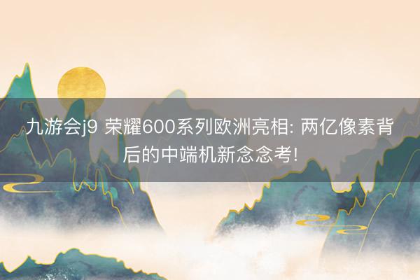 九游会j9 荣耀600系列欧洲亮相: 两亿像素背后的中端机新念念考!
