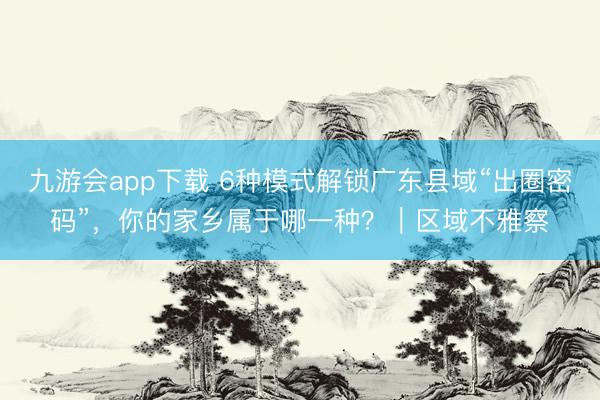 九游会app下载 6种模式解锁广东县域“出圈密码”，你的家乡属于哪一种？｜区域不雅察