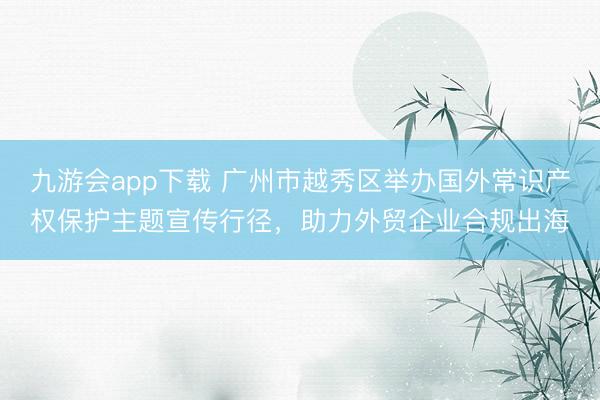 九游会app下载 广州市越秀区举办国外常识产权保护主题宣传行径，助力外贸企业合规出海