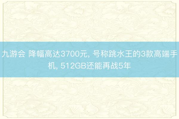 九游会 降幅高达3700元, 号称跳水王的3款高端手机, 512GB还能再战5年