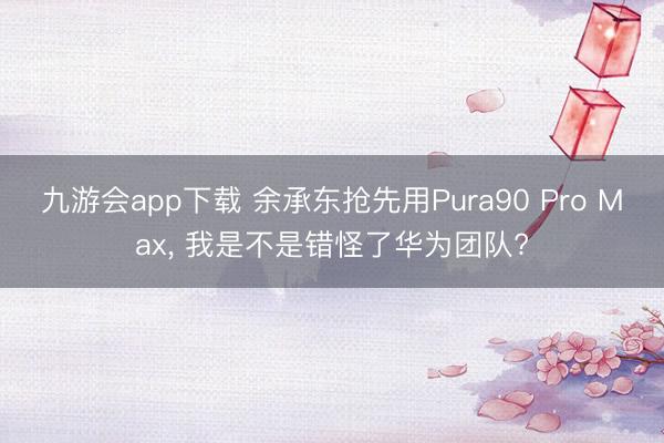 九游会app下载 余承东抢先用Pura90 Pro Max， 我是不是错怪了华为团队?