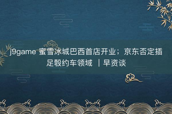 j9game 蜜雪冰城巴西首店开业；京东否定插足彀约车领域 ｜早资谈
