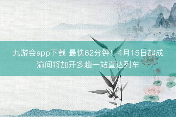 九游会app下载 最快62分钟！4月15日起成渝间将加开多趟一站直达列车