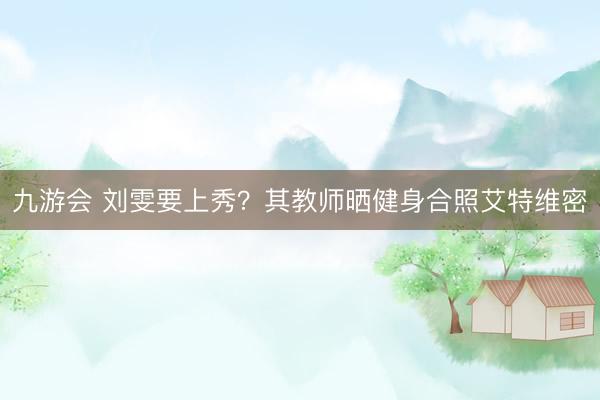 九游会 刘雯要上秀？其教师晒健身合照艾特维密