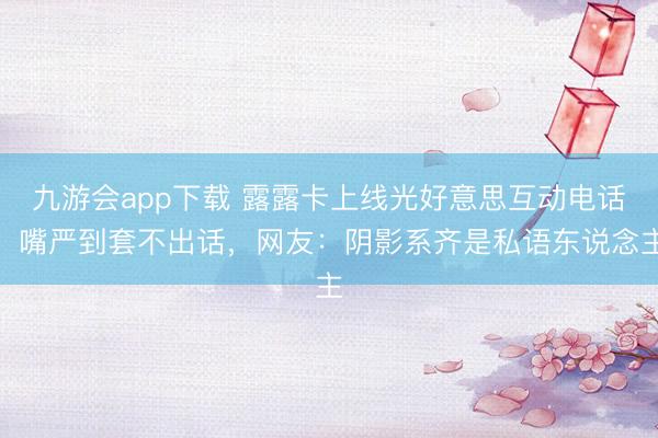 九游会app下载 露露卡上线光好意思互动电话，嘴严到套不出话，网友：阴影系齐是私语东说念主