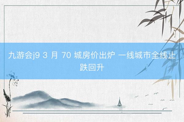 九游会j9 3 月 70 城房价出炉 一线城市全线止跌回升