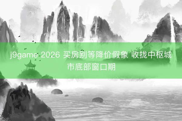 j9game 2026 买房别等降价假象 收拢中枢城市底部窗口期