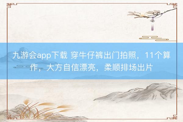 九游会app下载 穿牛仔裤出门拍照，11个算作，大方自信漂亮，柔顺排场出片