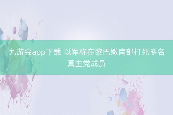 九游会app下载 以军称在黎巴嫩南部打死多名真主党成员