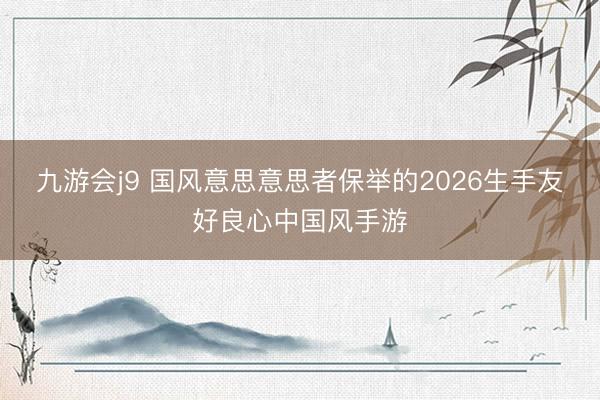 九游会j9 国风意思意思者保举的2026生手友好良心中国风手游