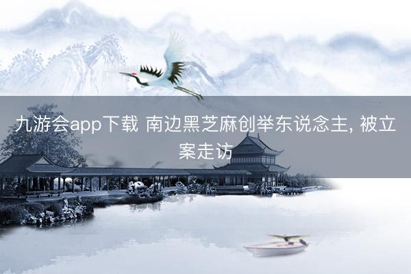 九游会app下载 南边黑芝麻创举东说念主， 被立案走访