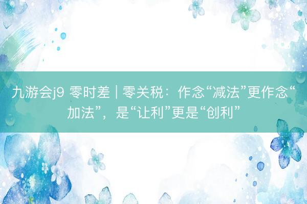 九游会j9 零时差 | 零关税：作念“减法”更作念“加法”，是“让利”更是“创利”