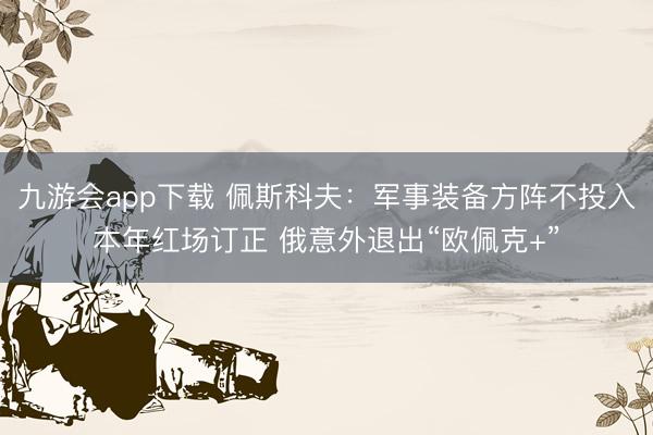 九游会app下载 佩斯科夫：军事装备方阵不投入本年红场订正 俄意外退出“欧佩克+”