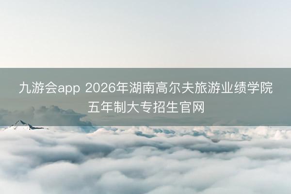 九游会app 2026年湖南高尔夫旅游业绩学院五年制大专招生官网