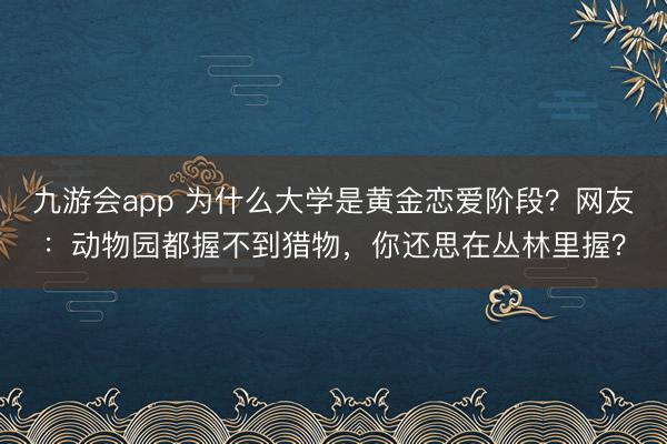 九游会app 为什么大学是黄金恋爱阶段？网友：动物园都握不到猎物，你还思在丛林里握？