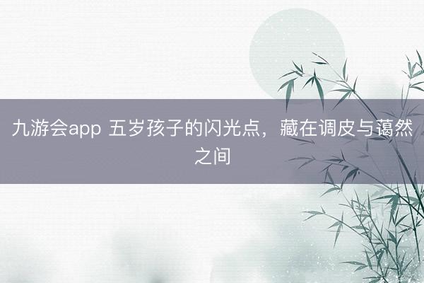 九游会app 五岁孩子的闪光点，藏在调皮与蔼然之间
