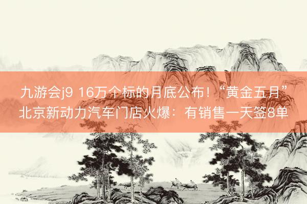 九游会j9 16万个标的月底公布！“黄金五月”北京新动力汽车门店火爆：有销售一天签8单