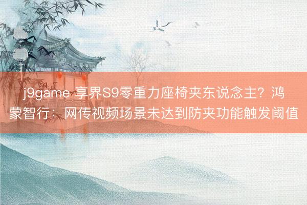 j9game 享界S9零重力座椅夹东说念主？鸿蒙智行：网传视频场景未达到防夹功能触发阈值
