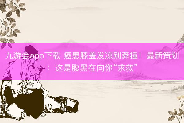 九游会app下载 癌患膝盖发凉别莽撞！最新策划：这是腹黑在向你“求救”
