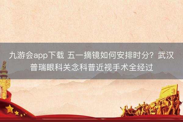 九游会app下载 五一摘镜如何安排时分？武汉普瑞眼科关念科普近视手术全经过
