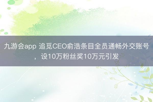 九游会app 追觅CEO俞浩条目全员通畅外交账号，设10万粉丝奖10万元引发
