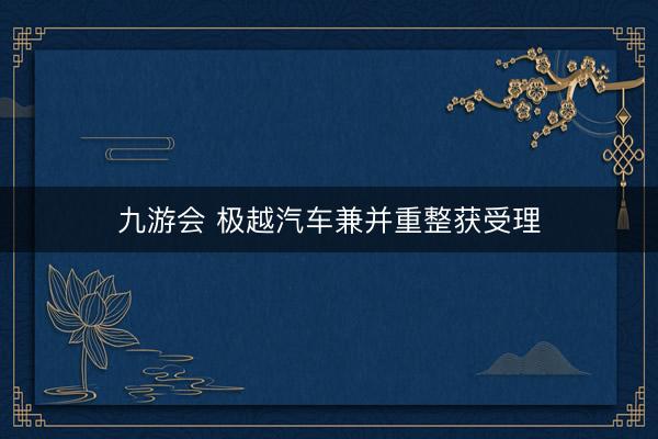 九游会 极越汽车兼并重整获受理