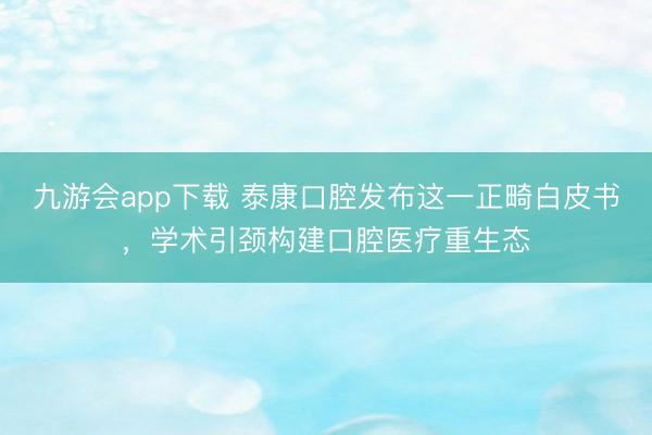 九游会app下载 泰康口腔发布这一正畸白皮书，学术引颈构建口腔医疗重生态