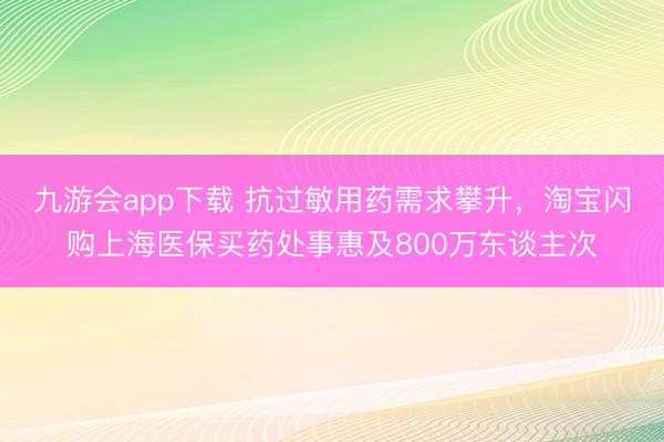 九游会app下载 抗过敏用药需求攀升，淘宝闪购上海医保买药处事惠及800万东谈主次