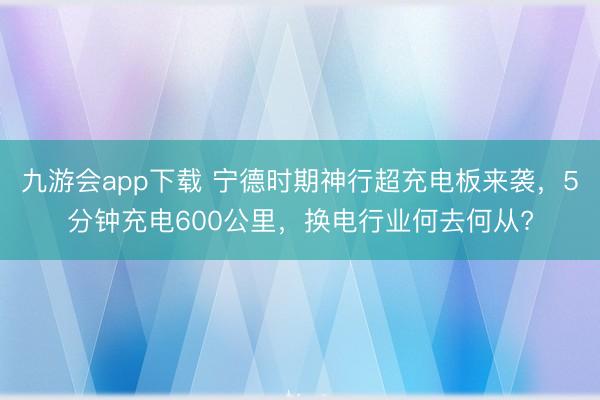 九游会app下载 宁德时期神行超充电板来袭，5分钟充电600公里，换电行业何去何从?