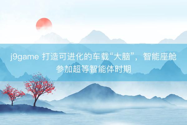 j9game 打造可进化的车载“大脑”，智能座舱参加超等智能体时期