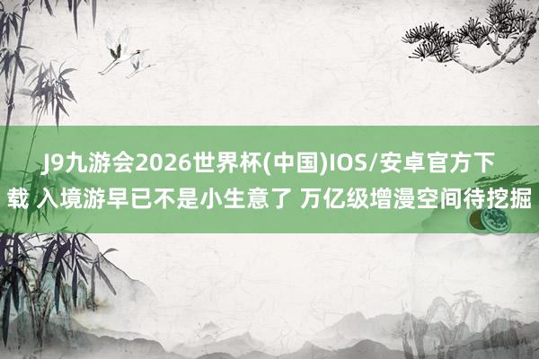 J9九游会2026世界杯(中国)IOS/安卓官方下载 入境游早已不是小生意了 万亿级增漫空间待挖掘