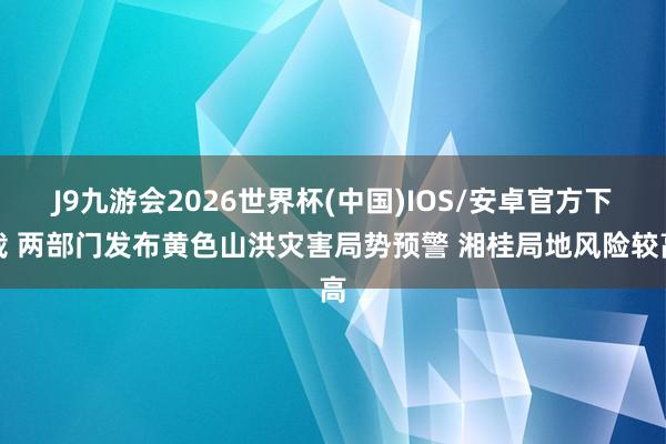 J9九游会2026世界杯(中国)IOS/安卓官方下载 两部门发布黄色山洪灾害局势预警 湘桂局地风险较高